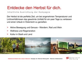 Entdecke den Herbst für dich. Urlaub in Österreich. Kampagne der Österreich Werbung 2014 - Österreich, Süddeutschland
Entdecke den Herbst für dich.
I n h a l t l i c h e A u s r i c h t u n g d e r K a m p a g n e
Der Herbst ist die perfekte Zeit, um bei angenehmen Temperaturen und
Lichtverhältnissen das gewohnte Umfeld für ein paar Tage zu verlassen
und einen Urlaub in Österreich zu genießen.
> Aktive Bewegung und Genuss - Wandern, Rad und Wein
> Wellness und Regeneration
> Kultur in Stadt und Land
 