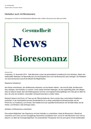 Typ: Tipps/Ratschläge 
Kategorie: Medizin | Gesundheit | Wellness 
Herbstkur auch mit Bioresonanz 
Vorsorgekuren im Herbst mit naturheilkundlichen Methoden haben Tradition. Bioresonanz kann dabei auch helfen. 
Bioresonanz News 
Lindenberg, 19. November 2014. Viele Menschen nutzen die jahreszeitliche Umstellung für eine Herbstkur. Neben den 
traditionellen Methoden mit Naturheilkunde und Homöopathie kann auch die Bioresonanz dazu beitragen. Die Redaktion 
von www.bioresonanz-zukunft.de erläutert die Möglichkeiten. 
Klassische Herbstkuren 
Den Körper entschlacken, den Stoffwechsel verbessern und die Abwehr stärken - das sind die Ziele, die Menschen 
dazu bewegen, eine Herbstkur zu machen. Immer wieder berichten diejenigen, die das regelmäßig jedes Jahr pflegen, 
dass sie dadurch besser über die Erkältungssaison kommen und insgesamt leistungsfähiger sind. Dies gilt vor allem für 
jene, die unter der dunkleren, nass-kalten Jahreszeit besonders zu leiden haben. 
Klassisch bekannt sind Kuren mit Tees aus der Pflanzenheilkunde. Gerne werden dazu verschiedene Heilpflanzen 
kombiniert. In der Homöopathie kommen Einzelmittel bis hin zu fertig vorbereitete Kombinationsmittel, wie die 
Phönix-Kur zur Ausleitung, zum Einsatz. Sehr beliebt sind auch spezielle Kombinationen der Schüßler-Salze, die als 
Herbst- und Winterkur viele Anhänger haben. 
Herbstkur mit Bioresonanz unterstützen 
Eine weitere Möglichkeit, den Organismus mit einer Herbstkur zu unterstützen, bietet die Bioresonanz. Obwohl sie 
inzwischen auch schon auf eine vierzigjährige Geschichte zurückblicken kann, ist sie für viele Menschen noch nicht so 
bekannt, vor allem als Vorsorgemöglichkeit. Von anwendenden Therapeuten wird sie auch gerne mit den traditionellen 
 