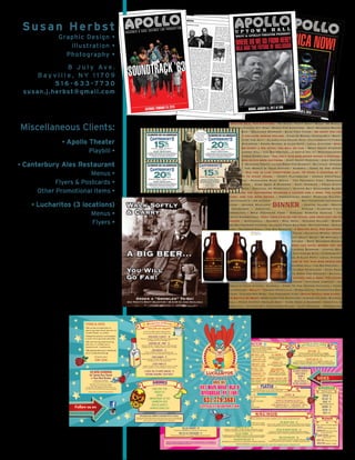 Susan Herbst
Graphic Design •
Illustration •
Photography •
8 J u l y Av e .
B a y v i l l e , N Y 1 1 7 0 9
5 1 6 - 6 3 3 - 7 7 3 0
susan.j.herbst@gmail.com
Miscellaneous Clients:
• Apollo Theater
Playbill •
• Canterbury Ales Restaurant
Menus •
Flyers & Postcards •
Other Promotional Items •
• Lucharitos (3 locations)
Menus •
Flyers •
A Square Deal For Everyone • NY State Craft Draft Beer • 99 Bottles
Of Beer • Culper Spy Ring • Wines For Everyone • Best Bourbon-Whisky-
Tequila Bar • Delicious Burgers • Baja Fish Tacos • Do what you can,
with what you have, where you are. • Cans Of Beers • Oyster Bay • What’s
The Slider Of The Day? • Classic Car Cruise Nite • Canterbury’s Famous
Bowl Of Steamers • Fresh Mussel & Clam Pots • Local Oysters • Speak
softly and carry a big stick; you will go far. • West Coast Oysters •
Visit Sagamore Hill • The Big Pretzel...U Gotta Try It • Mouthwatering
BBQ • Steamed Dumplings • The only man who never makes a mistake is
the man who never does anything. • East Coast Oysters • Cozy Historic
Ambiance • Seafood Tower • Leave Room For Dessert • Bayville • Steamed
Lobster • The World Is Your Oyster • Sangria • Come To The Oyster
Festival • Old age is like everything else. To make a success of it,
you’ve got to start young. • Crispy Flatbreads • Unique Cocktails •
Margaritas • Marinated Skirt Steak • The Freshest Fish • Something
For Everyone • Kobe Dogs & Burgers • East Norwich • Fried Oyster
Deviled Eggs • Cocktail Or Mocktail? • Oyster Bay Sauvignon Blanc •
People ask the difference between a leader and a boss. The leader
leads, and the boss drives. • Horseradish Honey Mustard Salmon •
Canterbury’s – An Oyster Bay Tradition for Over 35
Years • Seared Scallops • Centre Island • Mojitos
• Crabcakes • Creative Pastas • Planting Fields
Arboretum • Bold American Food • Sincere Spirited Service • Two
Fisted Sandwiches • Keep your eyes on the stars, and your feet on the
ground. • Quesadilla • Malbec • Mill Neck • Serious Salads • Wings •
The Waterfront Center • Classic Fried Seafood • Muttontown • Sesame
Tuna • Raynham Hall • The Big Burrito • A Square Deal For Everyone •
Pinot Noir • Oyster Bay Cove • Friendly Folks • Eclectic Wines • Oyster
Bay Marine Center • IPA • NY State Craft Draft Beer • 99 Bottles Of
Beer • Culper Spy Ring • Wines For Everyone • Best Bourbon-Whisky-
Tequila Bar • Do what you can, with what you have, where you are.
• Cans Of Beers • Baja Fish Tacos • Delicious Burgers • Oyster Bay •
What’s The Slider Of The Day? • Classic Car Cruise Nite • Canterbury’s
Famous Bowl Of Steamers • Fresh Mussel & Clam Pots • Local Oysters
• The only man who never makes a mistake is the man who never does
anything. • West Coast Oysters • Visit Sagamore Hill • The Big Pretzel...U
Gotta Try It! • Mouthwatering BBQ • Steamed Dumplings • East Coast
Oysters • Cozy Historic Ambiance • Leave Room For Dessert • Bayville
• People ask the difference between a leader and a boss. The leader
leads, and the boss drives. • Seafood Tower • Steamed Lobster • The
World Is Your Oyster • Sangria • Come To The Oyster Festival • Crispy
Flatbreads • Bully! • Unique Cocktails • Margaritas • Marinated Skirt
Steak • Culper Spy Ring • The Freshest Fish • Speak Softly And Carry A
Big Bottle Of Beer • Something For Everyone • Centre Island • Raynham
Hall • Fried Oyster Deviled Eggs • Kobe Dogs & Burgers • Cocktail Or
Mocktail? • Oyster Bay Sauvignon Blanc • East Norwich • Horseradish
DINNER
15%
OFF
Lunch - Dine In Only*
(Excluding beverages)
CELEBRATING OUR 34th ANNIVERSARY CELEBRATING OUR 34thANNIVERSARY
20%
MONDAY THROUGH SUNDAY
Not to be combined with ANY other discount, “bearer” or
Dining Dollars certificate, Lobster Box, etc. One coupon per party. No split
parties/tables or checks. 6 people or fewer only. Expires 12-30-2019.
Not valid NY Eve, St. Pat’s, Valentine’s Day, Mothers Day.
46 AUDREY AVE. OYSTER BAY, NY 516-922-3614
OFF
Dinner Only - Dine In Only*
(Excluding beverages)
MONDAY THROUGH SUNDAY
Not to be combined with ANY other discount, “bearer” or
Dining Dollars certificate, Lobster Box, etc. One coupon per party. No split
parties/tables or checks. 6 people or fewer only. Expires 12-30-2019.
Not valid NY Eve, St. Pat’s, Valentine’s Day, Mothers Day.
46 AUDREY AVE. OYSTER BAY, NY 516-922-3614
CELEBRATING OUR 34th ANNIVERSARY
20%
OFF
Dinner Only - Dine In Only*
(Excluding beverages)
MONDAY THROUGH SUNDAY
Not to be combined with ANY other discount, “bearer” or
Dining Dollars certificate, Lobster Box, etc. One coupon per party. No split
parties/tables or checks. 6 people or fewer only. Expires 12-30-2019.
Not valid NY Eve, St. Pat’s, Valentine’s Day, Mothers Day.
46 AUDREY AVE. OYSTER BAY, NY 516-922-3614
OFF
Take Out Lunch - Dinner
(Excluding beverages)
15%
MONDAY THROUGH SUNDAY
Not to be combined with ANY other discount or
offer, Late Night, Happy Hour, Dining Dollars.
Not valid with Lobster Box, New Year’s Eve,
or Oyster Festival.
One coupon per party. Expires
Expires 12-30-2019.
46 AUDREY AVE. OYSTER BAY, NY
516-922-3614
Swim, paddle
or put the peddle
to the metal …
see you at
Canterbury’s this
summer!!
Walk Softly
& Carry
A BIG BEER…
You Will
Go Far!
Order a “Growler” To-Go!
See Today’s Draft Selection • 32 & 64 oz Jugs Available
Little
SincE 2017
487 Main Road, Bld D
Riverhead, NY 11901
631.779.3681
littlelucharitos.com
Friends & Guests,
We pride ourselves on
serving real food which is
made fresh to order.
Please be patient and expect
a wait during busy periods.
We are doing everything
we can to make your
experience awesome.
Weappreciateyourpatience
and understanding!
Thank you!
Team Lucha
coke/diet coke
ginger ale
Sprite
Unsweetened Ice Tea
cranberry juice
bottled water 3
Jarritos Sodas 3.50
20% gratuity added to parties of 6 or more.
*Large parties please enjoy your time with us but because we
are such a small restaurant please be conscientious of others
waiting for a table. Thank you in advance.
Follow us on
Margarita Classico 10
Sauza Silver, Triple Sec, Our Homemade
Margarita Mix, Splash OJ
Watermelon - Mint 13
Sauza Silver, Triple Sec, Our Homemade
Margarita Mix, Watermelon-Mint Purée
Strawberry 12
Sauza Silver, Fresh Strawberries,
Triple Sec & Our Homemade Margarita Mix
Pomegranate 12
Sauza Silver, Triple Sec, Our Homemade
Margarita Mix, Pomegranate
Lucha Punch 12
Light & Dark Rum, Malibu & Fruit Juices
with a floater of The Kraken Dark Rum
Classic Red or White Sangria 12
Rotating Seasonal Craft Beer
Fruit Purées made Fresh Daily
NO alcoholic drinks can be taken out!
DRINKS
Menu
design:
Susan
Herbst
516-628-2633
•
Logo
design:
Gabriel
Torres
TheGraphyte.com
•
5/2019
Home of the 16oz Margarita!
ON SITE CATERING
Lil’ Lucha Taco Truck
or Taco Box Trailer
Starting at $25pp
50 Person Minimum
We stay, we serve, you relax...
Ask about our NIGHT BOX!
Perfect for the Wedding After-Party or
our BRUNCH BOX for the morning after!
More info on www.lucharitos.com
1
SATURDAY, MARCH 3, 2018
AFRICA NOW!
1
SUNDAY, JANUARY 15, 2017 AT 3PM
WHEREDOWEGOFROMHERE?
MLK AND THE FUTURE OF INCLUSION
U P T O W N H A L L
WNYC & APOLLO THEATER PRESENT
 