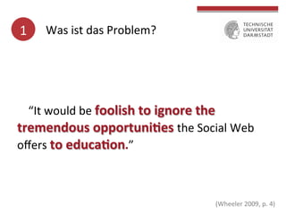 1	
  

Was	
  ist	
  das	
  Problem?	
  

“It	
  would	
  be	
  foolish	
  to	
  ignore	
  the	
  
tremendous	
  opportuni(es	
  the	
  Social	
  Web	
  
oﬀers	
  to	
  educa(on.”	
  

	
  
	
  

	
  

(Wheeler	
  2009,	
  p.	
  4)	
  

 