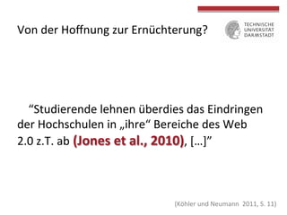 Von	
  der	
  Hoﬀnung	
  zur	
  Ernüchterung?	
  

“Studierende	
  lehnen	
  überdies	
  das	
  Eindringen	
  
der	
  Hochschulen	
  in	
  „ihre“	
  Bereiche	
  des	
  Web	
  
2.0	
  z.T.	
  ab	
  (Jones	
  et	
  al.,	
  2010),	
  […]”	
  

	
  
	
  

	
  
(Köhler	
  und	
  Neumann	
  	
  2011,	
  S	
  .	
  11)	
  

 
