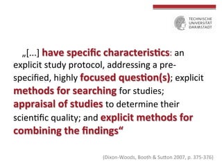 „[...]	
  have	
  speciﬁc	
  characteris(cs:	
  an	
  
explicit	
  study	
  protocol,	
  addressing	
  a	
  pre-­‐
speciﬁed,	
  highly	
  focused	
  ques(on(s);	
  explicit	
  
methods	
  for	
  searching	
  for	
  studies;	
  
appraisal	
  of	
  studies	
  to	
  determine	
  their	
  
scienGﬁc	
  quality;	
  and	
  explicit	
  methods	
  for	
  

combining	
  the	
  ﬁndings“	
  

(Dixon-­‐Woods,	
  Booth	
  &	
  Subon	
  2007,	
  p.	
  375-­‐376)	
  

 