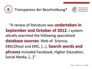 B	
   Transparenz	
  der	
  Beschreibung?	
  
“A	
  review	
  of	
  literature	
  was	
  undertaken	
  in	
  
September	
  and	
  October	
  of	
  2012.	
  I	
  system-­‐
aGcally	
  searched	
  the	
  following	
  specialized	
  
database	
  sources:	
  Web	
  of	
  	
  Science,	
  
EBSCOhost	
  and	
  ERIC.	
  […].	
  Search	
  words	
  and	
  
phrases	
  included	
  Facebook,	
  Higher	
  EducaGon,	
  
Social	
  Media,	
  […]”	
  

	
  

(Tess	
  2013,	
  p.	
  A60)	
  

	
  

 