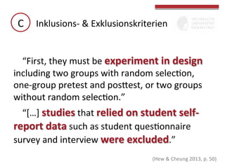 C	
   Inklusions-­‐	
  &	
  Exklusionskriterien	
  
“First,	
  they	
  must	
  be	
  experiment	
  in	
  design	
  
including	
  two	
  groups	
  with	
  random	
  selecGon,	
  
one-­‐group	
  pretest	
  and	
  posbest,	
  or	
  two	
  groups	
  
without	
  random	
  selecGon.”	
  	
  
“[…]	
  studies	
  that	
  relied	
  on	
  student	
  self-­‐
report	
  data	
  such	
  as	
  student	
  quesGonnaire	
  
survey	
  and	
  interview	
  were	
  excluded.”	
  	
  
	
  
(Hew	
  &	
  Cheung	
  2013,	
  p.	
  50)	
  

 