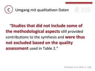 C	
   Umgang	
  mit	
  qualitaGven	
  Daten	
  
“Studies	
  that	
  did	
  not	
  include	
  some	
  of	
  
the	
  methodological	
  aspects	
  sGll	
  provided	
  
contribuGons	
  to	
  the	
  synthesis	
  and	
  were	
  thus	
  

not	
  excluded	
  based	
  on	
  the	
  quality	
  
assessment	
  used	
  in	
  Table	
  2.”	
  	
  
	
  

	
  
(Tondeur	
  et	
  al.	
  2012,	
  S.	
  	
  136)	
  

 