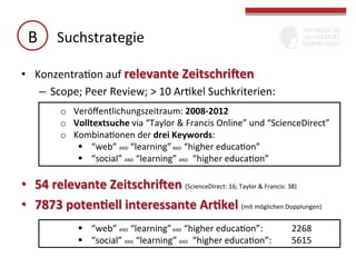 B	
   Suchstrategie	
  
•  KonzentraGon	
  auf	
  relevante	
  ZeitschriXen	
  
–  Scope;	
  Peer	
  Review;	
  >	
  10	
  ArGkel	
  Suchkriterien:	
  
–  	
   o  Veröﬀentlichungszeitraum:	
  2008-­‐2012	
  
	
   o  Volltextsuche	
  via	
  “Taylor	
  &	
  Francis	
  Online”	
  und	
  “ScienceDirect”	
  
	
  

o  KombinaGonen	
  der	
  drei	
  Keywords:	
  	
  
§  “web”	
  AND	
  “learning”	
  AND	
  	
  “higher	
  educaGon”	
  
§  “social”	
  AND	
  “learning”	
  AND	
  	
  “higher	
  educaGon”	
  

•  54	
  relevante	
  ZeitschriXen	
  (ScienceDirect:	
  16;	
  Taylor	
  &	
  Francis:	
  38)	
  
•  7873	
  poten(ell	
  interessante	
  Ar(kel	
  (mit	
  möglichen	
  Dopplungen)	
  
§  “web”	
  AND	
  “learning”	
  AND	
  	
  “higher	
  educaGon”:	
   	
  
§  “social”	
  AND	
  “learning”	
  AND	
  	
  “higher	
  educaGon”:	
  
	
  

	
  2268	
  
	
  5615	
  

 