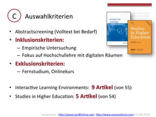 C	
   Auswahlkriterien	
  
•  Abstractscreening	
  (Volltext	
  bei	
  Bedarf)	
  

•  Inklusionskriterien:	
  	
  
–  Empirische	
  Untersuchung	
  
–  Fokus	
  auf	
  Hochschullehre	
  mit	
  digitalen	
  Räumen	
  

•  Exklusionskriterien:	
  
–  Fernstudium,	
  Onlinekurs	
  
•  InteracGve	
  Learning	
  Environments:	
  	
  9	
  Ar(kel	
  (von	
  55)	
  
•  Studies	
  in	
  Higher	
  EducaGon:	
  5	
  Ar(kel	
  (von	
  54)	
  
	
  
Screenshots	
  -­‐	
  hbp://www.tandfonline.com,	
  hbp://www.sciencedirect.com	
  (12.08.2013)	
  	
  

 