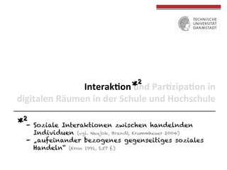*2 Par(zipa(on	
  in	
  	
  
Interak(on	
  und	
  
digitalen	
  Räumen	
  in	
  der	
  Schule	
  und	
  Hochschule	
  
*2-  Soziale

Interaktionen zwischen handelnden
Individuen (vgl. Naujok, Brandt, Krummheuer 2004)
-  „aufeinander bezogenes gegenseitiges soziales
Handeln“ (Kron 1991, S.57 f.)

 