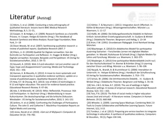 Literatur	
  (Auszug)	
  
[1]	
  Atkins,	
  S.	
  et	
  al.	
  (2008):	
  ConducGng	
  a	
  meta-­‐ethnography	
  of	
  
qualitaGve	
  literature:	
  lessons	
  learnt	
  BMC	
  Medical	
  Research	
  
Methodology,	
  8,	
  S.	
  21–31,	
  	
  
[2]	
  Cooper,	
  H.	
  &	
  Hedges,	
  L.V.	
  (2009):	
  Research	
  Synthesis	
  as	
  a	
  ScienGﬁc	
  
Process.	
  In:	
  Cooper,	
  Hedges	
  &	
  ValenGn	
  (Hrsg.):	
  The	
  Handbook	
  of	
  
Research	
  Synthesis	
  and	
  Meta-­‐Analysis.	
  Russel	
  Sage	
  FoundaGon,	
  New	
  
York,	
  3—18	
  	
  
[3]	
  Dixon-­‐Woods,	
  M.	
  et	
  al.	
  (2007):	
  Synthesizing	
  qualitaGve	
  research:	
  a	
  
review	
  of	
  published	
  reports.	
  Qualita<ve	
  Research	
  2007;	
  7	
  	
  
[4]	
  Ehlers,	
  U.-­‐D.	
  (20100)	
  Qualität	
  für	
  Digitale	
  Lernwelten:	
  Von	
  der	
  
Kontrolle	
  zur	
  ParGzipaGon	
  und	
  Reﬂexion.	
  In:	
  Hugger	
  &	
  Walber	
  (Hrsg.):	
  
Digitale	
  Lernwelten.	
  Konzepte,	
  Beispiele	
  und	
  PerspekGven.	
  VS	
  Verlag	
  für	
  
Sozialwissenscha|en,	
  2010,	
  S.	
  59–73	
  	
  
[5]	
  GouseG,	
  A.	
  (2010):	
  Web	
  2.0	
  and	
  educaGon:	
  not	
  just	
  another	
  case	
  of	
  
hype,	
  hope	
  and	
  disappointment?	
  Learning,	
  Media	
  and	
  Technology	
  
35(3):	
  351—356	
  
[6]	
  Hannes,	
  K.	
  &	
  MacaiGs,	
  K.	
  (2012):	
  A	
  move	
  to	
  more	
  systemaGc	
  and	
  
transparent	
  approaches	
  in	
  qualitaGve	
  evidence	
  synthesis:	
  update	
  on	
  a	
  
review	
  of	
  published	
  papers.	
  Qualita<ve	
  Research	
  2012;	
  12;	
  	
  
[7]	
  Hew,	
  K.F.	
  &	
  Cheung,	
  W.S.	
  (2013):	
  Use	
  of	
  Web	
  2.0	
  technologies	
  in	
  
K-­‐12	
  and	
  higher	
  educaGon:	
  The	
  search	
  for	
  evidence-­‐based	
  pracGce.	
  
Educa<onal	
  Research	
  Review;	
  9:	
  47–64;	
  	
  
[8]	
  Iske,	
  S.	
  &	
  Marotzki,	
  W.	
  (2013):	
  Wikis:	
  Reﬂexivität,	
  Prozessua-­‐	
  lität	
  
und	
  ParGzipaGon.	
  In:	
  Bachmair	
  (Hrsg.):	
  Medienbildung	
  in	
  neuen	
  
Kulturräumen.	
  Die	
  deutschsprachige	
  und	
  die	
  briGsche	
  Diskussion.	
  
Wiesbaden	
  :	
  VS	
  Verlag	
  für	
  Sozialwissenscha|en,	
  2010,	
  S.	
  141–151	
  	
  
[9]	
  Jenkins,	
  H.	
  et	
  al	
  (2006):	
  ConfronGng	
  the	
  Challenges	
  of	
  ParGcipatory	
  
Culture.	
  The	
  John	
  D.	
  and	
  Catherine	
  T.	
  MacArthur	
  FoundaGon	
  Reports	
  on	
  
Digital	
  Media	
  and	
  Learning	
  
[10]	
  Jones,	
  Norah	
  et	
  al.	
  (2010).	
  «Get	
  out	
  of	
  MySpace!»	
  Computers	
  &	
  
Educa<on	
  54	
  (3):	
  776–782.	
  	
  

[11]	
  Köhler,	
  T.	
  &	
  Neumann	
  J.	
  (2011):	
  IntegraGon	
  durch	
  Oﬀenheit.	
  In:	
  
Köhler	
  &	
  Neumann	
  (Hrsg.):	
  Wissensgemeinscha|en.	
  Münster	
  u.a.	
  
Waxmann,	
  S.	
  11–17	
  	
  	
  
[12]	
  Kla‚i,	
  W.	
  (2006):	
  Die	
  bildungstheoreGsche	
  DidakGk	
  im	
  Rahmen	
  
kriGsch-­‐	
  konstrukGver	
  Erziehungswissenscha|.	
  In:	
  Gudjons	
  &	
  Winkel	
  
(Hrsg.):	
  DidakGsche	
  Theorien.	
  Bergmann	
  und	
  Helbig,	
  S.	
  13–34	
  
[13]	
  Kron,	
  F.W.	
  (1991):	
  Grundwissen	
  Pädagogik.	
  Ernst	
  Reinhard	
  Verlag:	
  
München	
  
[14]	
  Mayrberger,	
  K.	
  (2010)	
  Ein	
  didakGsches	
  Modell	
  für	
  parGzipaGve	
  
eLearning-­‐Szenarien	
  –	
  Forschendes	
  Lernen	
  mit	
  digitalen	
  Medien	
  
gestalten.	
  In:	
  Mandel;	
  RuGshauser	
  &	
  Schiedt	
  (Hrsg.):	
  Digitale	
  Medien	
  für	
  
Lehre	
  und	
  Forschung.	
  Münster	
  u.a.	
  Waxmann,	
  S.	
  363–375	
  	
  
[15]	
  Mayberger,	
  K.	
  (2013)	
  Eine	
  parGzipaGve	
  MediendidakGk	
  (nicht	
  nur)	
  
für	
  den	
  Hochschulkontext?	
  In:	
  Bremer	
  &	
  Krömker	
  (Hrsg.)	
  E-­‐Learning	
  
zwischen	
  Vision	
  und	
  Alltag.	
  Münster	
  u.a.	
  Waxmann.	
  S.	
  96–106	
  
[16]	
  Naujok,	
  N.,	
  Brandt,	
  B.	
  &	
  Krummheuer	
  G.	
  (2004):	
  InterakGon	
  im	
  
Unterricht.	
  In:	
  	
  Helsper	
  &	
  Böhme	
  (Hrsg.):	
  Handbuch	
  der	
  Schulforschung.	
  
VS	
  Verlag	
  für	
  Sozialwissenscha|en.	
  Wiesbaden.	
  S.	
  753–	
  773	
  	
  	
  	
  	
  
[17]	
  Schulz,	
  W.	
  (2006):	
  Die	
  lehrtheoreGsche	
  DidakGk.	
  .	
  In:	
  	
  Gudjons	
  &	
  
Winkel	
  (Hrsg.):	
  DidakGsche	
  Theorien.	
  Bergmann	
  und	
  Helbig,	
  S.	
  35–56	
  	
  
[18]	
  Sim,	
  J.W.S.	
  &	
  Hew,	
  K.F.	
  (2010):	
  The	
  use	
  of	
  weblogs	
  in	
  higher	
  
educaGon	
  setngs:	
  A	
  review	
  of	
  empirical	
  research.	
  Educa<onal	
  Research	
  
Review,	
  5(2):	
  151—163;	
  	
  
[19]	
  Tess,	
  P.A.	
  (2013):	
  The	
  Role	
  of	
  social	
  media	
  in	
  higher	
  educaGon	
  
classes	
  (real	
  and	
  virtual)	
  –	
  A	
  literature	
  review.	
  Computers	
  in	
  Human	
  
Behavior,	
  29	
  (5):	
  A60-­‐A68	
  	
  
[20]	
  Wheeler,	
  S.	
  (2009).	
  Learning	
  Space	
  Mashups:	
  Combining	
  Web	
  2.0	
  
Tools	
  to	
  Create	
  CollaboraGve	
  and	
  ReﬂecGve	
  Learning	
  Spaces.	
  Future	
  
Internet,	
  1(1),	
  3-­‐13.	
  
[21]	
  Tondeur,	
  J.	
  et	
  al.	
  (2012):	
  Preparing	
  pre-­‐service	
  teachers	
  to	
  integrate	
  
technology	
  in	
  educaGon:	
  A	
  synthesis	
  of	
  qualitaGve	
  evidence,	
  Computers	
  
&	
  EducaGon,	
  	
  59	
  (1),	
  Pages	
  134-­‐144,	
  	
  
	
  

 
