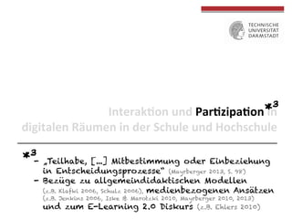 3
*n	
  	
  
Interak(on	
  und	
  Par(zipa(on	
  i
digitalen	
  Räumen	
  in	
  der	
  Schule	
  und	
  Hochschule	
  

*3-  „Teilhabe,

[...] Mitbestimmung oder Einbeziehung
in Entscheidungsprozesse“ (Mayrberger 2013, S. 98)
-  Bezüge zu allgemeindidaktischen Modellen
(z.B. Klafki 2006, Schulz 2006), medienbezogenen Ansätzen
(z.B. Jenkins 2006, Iske & Marotzki 2010, Mayrberger 2010, 2013)

und zum E-Learning 2.0 Diskurs

(z.B. Ehlers 2010)

 
