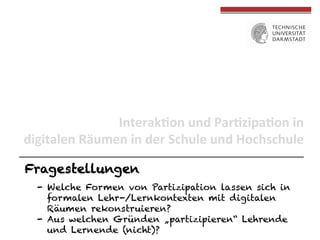 Interak(on	
  und	
  Par(zipa(on	
  in	
  	
  
digitalen	
  Räumen	
  in	
  der	
  Schule	
  und	
  Hochschule	
  
Fragestellungen
-  Welche Formen von Partizipation lassen sich in
formalen Lehr-/Lernkontexten mit digitalen
Räumen rekonstruieren?
-  Aus welchen Gründen „partizipieren“ Lehrende
und Lernende (nicht)?

 