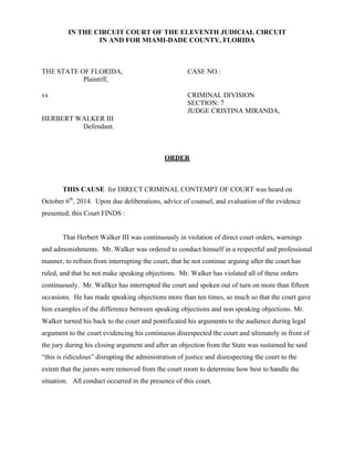 IN THE CIRCUIT COURT OF THE ELEVENTH JUDICIAL CIRCUIT 
IN AND FOR MIAMI-DADE COUNTY, FLORIDA 
THE STATE OF FLORIDA, CASE NO.: 
Plaintiff, 
vs CRIMINAL DIVISION 
SECTION: 7 
JUDGE CRISTINA MIRANDA, 
HERBERT WALKER III 
Defendant. 
ORDER 
THIS CAUSE for DIRECT CRIMINAL CONTEMPT OF COURT was heard on 
October 6th, 2014. Upon due deliberations, advice of counsel, and evaluation of the evidence 
presented, this Court FINDS : 
That Herbert Walker III was continuously in violation of direct court orders, warnings 
and admonishments. Mr. Walker was ordered to conduct himself in a respectful and professional 
manner, to refrain from interrupting the court, that he not continue arguing after the court has 
ruled, and that he not make speaking objections. Mr. Walker has violated all of these orders 
continuously. Mr. Wallker has interrupted the court and spoken out of turn on more than fifteen 
occasions. He has made speaking objections more than ten times, so much so that the court gave 
him examples of the difference between speaking objections and non speaking objections. Mr. 
Walker turned his back to the court and pontificated his arguments to the audience during legal 
argument to the court evidencing his continuous disrespected the court and ultimately in front of 
the jury during his closing argument and after an objection from the State was sustained he said 
“this is ridiculous” disrupting the administration of justice and disrespecting the court to the 
extent that the jurors were removed from the court room to determine how best to handle the 
situation. All conduct occurred in the presence of this court. 
 