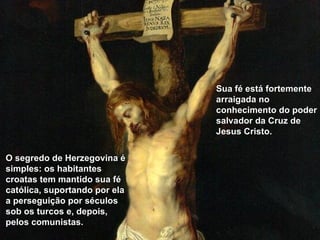 O segredo de Herzegovina é simples: os habitantes croatas tem mantido sua fé católica, suportando por ela a perseguição por séculos sob os turcos e, depois, pelos comunistas.   Sua fé está fortemente arraigada no conhecimento do poder salvador da Cruz de Jesus Cristo. 