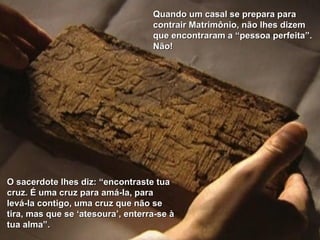 O sacerdote lhes diz: “encontraste tua cruz. É uma cruz para amá-la, para levá-la contigo, uma cruz que não se tira, mas que se ‘atesoura’, enterra-se à tua alma”.  Quando um casal se prepara para contrair Matrimônio, não lhes dizem  que encontraram a “pessoa perfeita”. Não! 