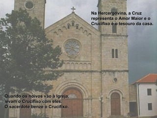 Na Hercergovina, a Cruz representa o Amor Maior e o Crucifixo é o tesouro da casa.  Quando os noivos vão à Igreja, levam o Crucifixo com eles.  O sacerdote benze o Crucifixo.   