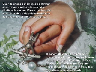 Quando chega o momento de afirmar seus votos, a noiva põe sua mão direita sobre o crucifixo e o noivo põe sua mão sobre a dela,de maneira que as duas mãos estão unidas à cruz. O sacerdote cobre as mãos deles com sua estola, enquanto proclamam suas promessas segundo o rito da Igreja: de serem fiéis um ao outro, nas alegrias e nas penas, na saúde e na enfermidade, até a morte. 