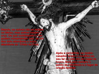 Depois, os noivos não se beijam os lábios, mas ambos beijam a cruz. Os que contemplam o rito podem compreender que: se um dos dois abandona o outro, abandona ao  Cristo na Cruz.   Após a cerimônia, os recém-casados levam o crucifixo ao seu lar e o põe em um lugar de  honra. Será para sempre o ponto de referência e o lugar de oração familiar. 