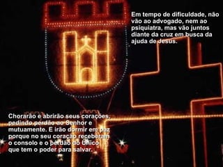 Em tempo de dificuldade, não vão ao advogado, nem ao psiquiatra, mas vão juntos diante da cruz em busca da ajuda de Jesus.  Chorarão e abrirão seus corações, pedindo perdão ao Senhor e mutuamente. E irão dormir em paz porque no seu coração receberam o consolo e o perdão do Único que tem o poder para salvar. 