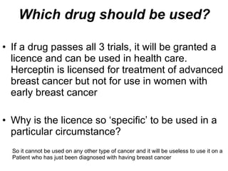 Which drug should be used? If a drug passes all 3 trials, it will be granted a licence and can be used in health care. Herceptin is licensed for treatment of advanced breast cancer but not for use in women with early breast cancer Why is the licence so ‘specific’ to be used in a particular circumstance? So it cannot be used on any other type of cancer and it will be useless to use it on a Patient who has just been diagnosed with having breast cancer 