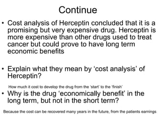 Continue  Cost analysis of Herceptin concluded that it is a promising but very expensive drug. Herceptin is more expensive than other drugs used to treat cancer but could prove to have long term economic benefits Explain what they mean by ‘cost analysis’ of Herceptin? Why is the drug ‘economically benefit’ in the long term, but not in the short term?  How much it cost to develop the drug from the ‘start’ to the ‘finish’ Because the cost can be recovered many years in the future, from the patients earnings 