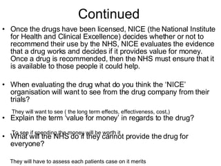 Continued  Once the drugs have been licensed, NICE (the National Institute for Health and Clinical Excellence) decides whether or not to recommend their use by the NHS, NICE evaluates the evidence that a drug works and decides if it provides value for money. Once a drug is recommended, then the NHS must ensure that it is available to those people it could help. When evaluating the drug what do you think the ‘NICE’ organisation will want to see from the drug company from their trials? Explain the term ‘value for money’ in regards to the drug? What will the NHS do if they cannot provide the drug for everyone? They will want to see ( the long term effects, effectiveness, cost,)  To see if spending the money will be worth it They will have to assess each patients case on it merits 