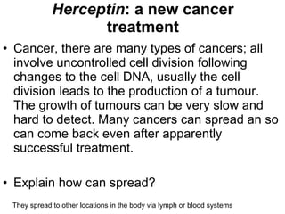 Herceptin : a new cancer treatment Cancer, there are many types of cancers; all involve uncontrolled cell division following changes to the cell DNA, usually the cell division leads to the production of a tumour. The growth of tumours can be very slow and hard to detect. Many cancers can spread an so can come back even after apparently successful treatment. Explain how can spread? They spread to other locations in the body via lymph or blood systems 