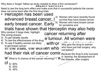 Herceptin Herceptin has been used to treat women with advanced breast cancer, but not those with early breast cancer. Early results from 3 large trials have shown that Herceptin may also help to reduce the risk of cancer returning after surgery to remove the tumour. All women were given chemotherapy, with or without Herceptin. In the trials, the women who received Herceptin had their risk of cancer coming back halved, when compared with those who received chemotherapy alone What do we mean by advanced? Women who have recently found out that they have breast cancer Women who have breast cancer  for sometime and  Why conduct 3 large trials: highlight The wrong answer. To get reliable results To see the effectiveness of the drug To see if healthy women are likely to get breast cancer Why give the drug to women who have just had surgery, why not before? What is % chance of the cancer returning? 60% 50% 40% Why does a ‘longer’ follow-up study needed to draw a firm conclusion? Because the drug is only successful  in ‘slowing’ the development of  the disease, after surgery Need to see the long term effect and make sure that in successful patients the cancer does not come back after the first drug trials 
