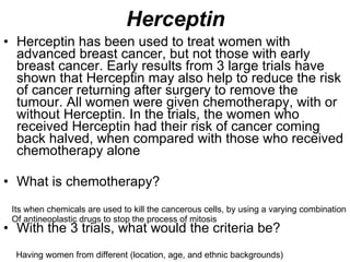 Herceptin Herceptin has been used to treat women with advanced breast cancer, but not those with early breast cancer. Early results from 3 large trials have shown that Herceptin may also help to reduce the risk of cancer returning after surgery to remove the tumour. All women were given chemotherapy, with or without Herceptin. In the trials, the women who received Herceptin had their risk of cancer coming back halved, when compared with those who received chemotherapy alone What is chemotherapy? With the 3 trials, what would the criteria be? Its when chemicals are used to kill the cancerous cells, by using a varying combination Of antineoplastic drugs to stop the process of mitosis Having women from different (location, age, and ethnic backgrounds) 