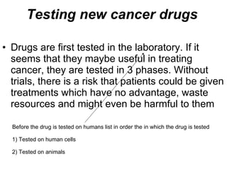 Testing new cancer drugs Drugs are first tested in the laboratory. If it seems that they maybe useful in treating cancer, they are tested in 3 phases. Without trials, there is a risk that patients could be given treatments which have no advantage, waste resources and might even be harmful to them Before the drug is tested on humans list in order the in which the drug is tested 1) Tested on human cells 2) Tested on animals 