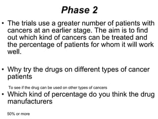 Phase 2 The trials use a greater number of patients with cancers at an earlier stage. The aim is to find out which kind of cancers can be treated and the percentage of patients for whom it will work well. Why try the drugs on different types of cancer patients Which kind of percentage do you think the drug manufacturers  To see if the drug can be used on other types of cancers 50% or more 