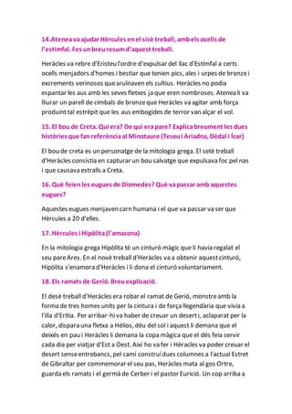 14.Ateneavaajudar Hèrcules enel sisè treball, ambels ocells de
l’estimfal. Fes unbreuresumd’aquest treball.
Heràcles va rebre d'Eristeu l'ordre d'expulsar del llac d'Estímfal a certs
ocells menjadors d'homes i bestiar que tenien pics, ales i urpes de bronzei
excrements verinosos quearuïnaven els cultius. Heràcles no podia
espantar les aus amb les seves fletxes ja que eren nombroses. Atenea li va
lliurar un parell de címbals de bronzeque Heràcles va agitar amb força
produinttal estrèpit que les aus embogides de terror van alçar el vol.
15. El bou de Creta. Qui era? De qui erapare? Explicabreument les dues
històries que fanreferènciaal Minotaure (Teseui Ariadna, Dèdal i Ícar)
El bou de creta es un personatge de la mitologia grega. El setè treball
d'Heràcles consistia en capturar un bou salvatge que expulsava foc pel nas
i que causava estralls a Creta.
16. Què feienles eugues de Diomedes? Què vapassar amb aquestes
eugues?
Aquestes eugues menjaven carn humana i el que va passar va ser que
Hèrcules a 20 d'elles.
17. Hèrcules i Hipòlita(l’amazona)
En la mitologia grega Hipòlita té un cinturó màgic que li havia regalat el
seu pareAres. En el novè treball d'Heràcles va a obtenir aquestcinturó,
Hipòlita s'enamora d'Heràcles i li dona el cinturó voluntariament.
18. Els ramats de Gerió. Breuexplicació.
El desè treball d'Heràcles era robar el ramat de Gerió, monstreamb la
forma de tres homes units per la cintura i de forçallegendària que vivia a
l'illa d'Erítia. Per arribar-hiva haber de creuar un deserti, aclaparat per la
calor, dispara una fletxa a Hélios, déu del sol i aquest li demana que el
deixés en pau i Heràcles li demana la copa màgica que el dés feia servir
cada dia per viatjar d'Est a Oest. Així ho va fer i Hèracles va poder creuar el
desert senseentrebancs, pel camí construídues columnes a l'actual Estret
de Gibraltar per commemorar el seu pas, Heràcles mata al gos Ortre,
guarda els ramats i el germà de Cerber i el pastor Eurició. Un cop arriba a
 
