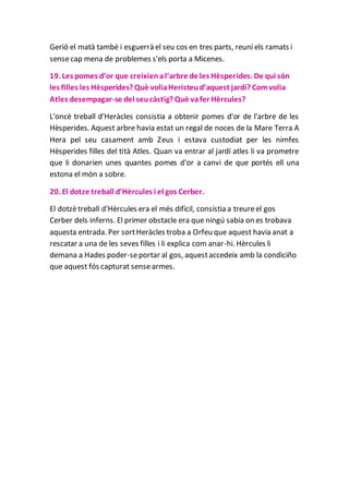 Gerió el matà també i esguerrà el seu cos en tres parts, reuní els ramats i
sensecap mena de problemes s'els porta a Micenes.
19. Les pomes d’or que creixienal’arbre de les Hèsperides. De qui són
les filles les Hèsperides? Què voliaHeristeud’aquest jardí? Comvolia
Atles desempagar-se del seucàstig? Què vafer Hèrcules?
L'oncè treball d'Heràcles consistia a obtenir pomes d'or de l'arbre de les
Hèsperides. Aquest arbre havia estat un regal de noces de la Mare Terra A
Hera pel seu casament amb Zeus i estava custodiat per les nimfes
Hèsperides filles del tità Atles. Quan va entrar al jardí atles li va prometre
que li donarien unes quantes pomes d'or a canvi de que portés ell una
estona el món a sobre.
20. El dotze treball d’Hèrcules i el gos Cerber.
El dotzètreball d'Hèrcules era el més difícil, consistia a treureel gos
Cerber dels inferns. El primer obstacle era que ningú sabia on es trobava
aquesta entrada. Per sortHeràcles troba a Orfeu que aquest havia anat a
rescatar a una de les seves filles i li explica com anar-hi. Hèrcules li
demana a Hades poder-seportar al gos, aquestaccedeix amb la condiciño
que aquest fós capturat sensearmes.
 