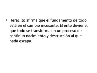 Heráclito afirma que el fundamento de todo está en el cambio incesante. El ente deviene, que todo se transforma en un proceso de continuo nacimiento y destrucción al que nada escapa.