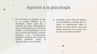 A. Heráclito, con su idea de llegar a
ser permanente, concibe que los
seres se transforman todo el
tiempo en otros seres y que, por
ende, pasan de ser a no-ser y de
no-ser a ser todo el tiempo.
1. Fue el primero en plantear lo que
es el cambio habitual de la
naturaleza, donde quiso dar a
entender que todo, absolutamente
todo, se encuentra en un constante
cambio, y de ahí podemos concluir
que la mente del humano también
presenta esa particularidad,
también es parte de ese estado de
cambio constante según la
situación que se esté viviendo.
Aportes a la psicología
 
