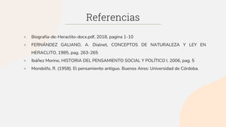 Referencias
● Biografia-de-Heraclito-docx.pdf, 2018, pagina 1-10
● FERNÁNDEZ GALIANO, A. Dialnet, CONCEPTOS DE NATURALEZA Y LEY EN
HERACLITO, 1985, pag. 263-265
● Ibáñez Morino, HISTORIA DEL PENSAMIENTO SOCIAL Y POLÍTICO I, 2006, pag. 5
● Mondolfo, R. (1958). El pensamiento antiguo. Buenos Aires: Universidad de Córdoba.
 