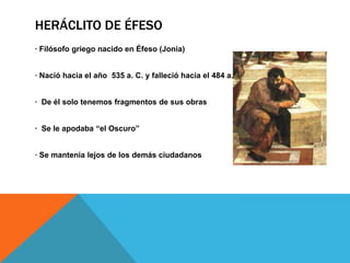 Heráclito de Éfeso· Filósofo griego nacido en Éfeso (Jonia)· Nació hacia el año 535 a. C. y falleció hacia el 484 a. C.· De él solo tenemos fragmentos de sus obras· Se le apodaba “el Oscuro”· Se mantenía lejos de los demás ciudadanos