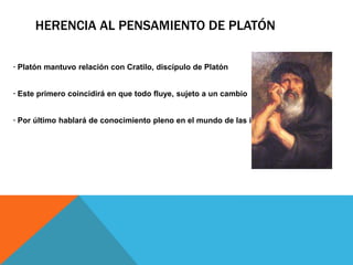 Herencia al pensamiento de Platón· Platón mantuvo relación con Cratilo, discípulo de Platón· Este primero coincidirá en que todo fluye, sujeto a un cambio· Por último hablará de conocimiento pleno en el mundo de las ideas