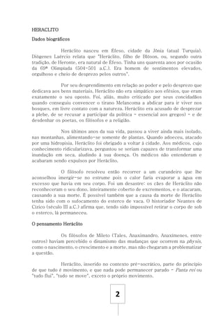 2
HERACLITO
Dados biográficos
Heráclito nasceu em Éfeso, cidade da Jônia (atual Turquia).
Diógenes Laércio relata que "Heráclito, filho de Blóson, ou, segundo outra
tradição, de Heronte, era natural de Éfeso. Tinha uns quarenta anos por ocasião
da 69ª Olimpíada (504-501 a.C.). Era homem de sentimentos elevados,
orgulhoso e cheio de desprezo pelos outros".
Por seu desprendimento em relação ao poder e pelo desprezo que
dedicava aos bens materiais, Heráclito não era simpático aos efésios, que eram
exatamente o seu oposto. Foi, aliás, muito criticado por seus concidadãos
quando conseguiu convencer o tirano Melancoma a abdicar para ir viver nos
bosques, em livre contato com a natureza. Heráclito era acusado de desprezar
a plebe, de se recusar a participar da política - essencial aos gregos) - e de
desdenhar os poetas, os filósofos e a religião.
Nos últimos anos da sua vida, passou a viver ainda mais isolado,
nas montanhas, alimentando-se somente de plantas. Quando adoeceu, atacado
por uma hidropisia, Heráclito foi obrigado a voltar à cidade. Aos médicos, cujo
conhecimento ridicularizava, perguntou se seriam capazes de transformar uma
inundação em seca, aludindo à sua doença. Os médicos não entenderam e
acabaram sendo expulsos por Heráclito.
O filósofo resolveu então recorrer a um curandeiro que lhe
aconselhou imergir-se no estrume pois o calor faria evaporar a água em
excesso que havia em seu corpo. Foi um desastre: os cães de Heráclito não
reconheceram o seu dono, inteiramente coberto de excrementos, e o atacaram,
causando a sua morte. É possível também que a causa da morte de Heráclito
tenha sido com o sufocamento do esterco de vaca. O historiador Neantes de
Cízico (século III a.C.) afirma que, tendo sido impossível retirar o corpo de sob
o esterco, lá permaneceu.
O pensamento Heráclito
Os filósofos de Mileto (Tales, Anaximandro, Anaxímenes, entre
outros) haviam percebido o dinamismo das mudanças que ocorrem na physis,
como o nascimento, o crescimento e a morte, mas não chegaram a problematizar
a questão.
Heráclito, inserido no contexto pré-socrático, parte do princípio
de que tudo é movimento, e que nada pode permanecer parado - Panta rei ou
"tudo flui", "tudo se move", exceto o próprio movimento.
 