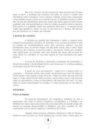 3
Mas este é apenas um pressuposto de uma doutrina que vai mais
além. O devir, a mudança que acontece em todas as coisas é sempre uma
alternância entre contrários: coisas quentes esfriam, coisas frias esquentam;
coisas úmidas secam, coisas secas umedecem etc. A realidade acontece, então,
não em uma das alternativas, posto que ambas são apenas parte de uma mesma
realidade, mas sim na mudança ou, como ele chama, na guerra entre os opostos.
Esta guerra é a realidade, aquilo que podemos dizer que é. "A doença faz da
saúde algo agradável e bom"; ou seja, se não houvesse a doença, não haveria
por que valorizar-se a saúde, por exemplo.
A doutrina dos contrários
A doutrina da unidade dos contrários é talvez o aspecto mais
original do pensamento filosófico de Heráclito. A lei secreta do mundo reside
na relação de interdependência entre dois conceitos opostos, em luta
permanente; mas, ao mesmo tempo, um não pode existir sem o outro. Nada
existiria se não existisse, ao mesmo tempo, o seu oposto. Assim, por exemplo,
uma subida pode ser pensada como uma descida por quem está na parte de
cima. Entre os contrários se cria uma espécie de luta constitutiva do logos
indiviso.
A teoria de Heráclito é alternativa à ontologia de Parmênides, o
filósofo da unidade e da identidade do Ser, que ensina que é a contínua mudança
a principal característica do não ser.
A partir de seus pressupostos - panta rei e a guerra entre os
contrários -, Heráclito definiu uma arché, um princípio que está em todas as
coisas desde a sua origem: o fogo. Para ele, "todas as coisas são uma troca do
fogo, e o fogo, uma troca de todas as coisas, assim como o ouro é uma troca de
todas as mercadorias e todas as mercadorias são uma troca do ouro"; ou seja,
todas as coisas transformam-se em fogo, e o fogo transforma-se em todas as
coisas.
PITÁGORAS
Fresco de Raphael
Os aspectos matemáticos dos magníficos trabalhos de arte e
arquitetura, tais como os Jardins Suspensos, em Babilónia, e a Esfinge e as
Pirâmides no Egito, bem como outras das sete maravilhas do mundo antigo não
devem ter passado despercebidos a Pitágoras, que deve também ter sido
confrontado com as ideias religiosas e filosóficas do Oriente.
Quando voltou à Grécia, Pitágoras abandonou a ilha de Samos e
mudou-se para Crotona, na "bota" italiana, que, assim como a maior parte do
 