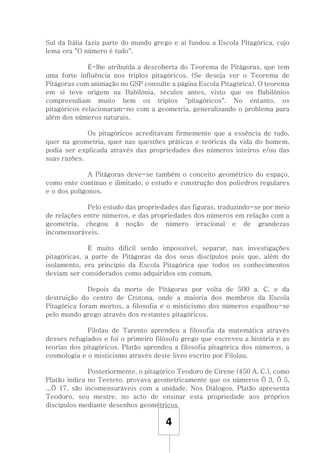 4
Sul da Itália fazia parte do mundo grego e aí fundou a Escola Pitagórica, cujo
lema era "O número é tudo".
É-lhe atribuída a descoberta do Teorema de Pitágoras, que tem
uma forte influência nos triplos pitagóricos. (Se deseja ver o Teorema de
Pitágoras com animação no GSP consulte a página Escola Pitagórica). O teorema
em si teve origem na Babilónia, séculos antes, visto que os Babilónios
compreendiam muito bem os triplos "pitagóricos". No entanto, os
pitagóricos relacionaram-no com a geometria, generalizando o problema para
além dos números naturais.
Os pitagóricos acreditavam firmemente que a essência de tudo,
quer na geometria, quer nas questões práticas e teóricas da vida do homem,
podia ser explicada através das propriedades dos números inteiros e/ou das
suas razões.
A Pitágoras deve-se também o conceito geométrico do espaço,
como ente contínuo e ilimitado, o estudo e construção dos poliedros regulares
e o dos polígonos.
Pelo estudo das propriedades das figuras, traduzindo-se por meio
de relações entre números, e das propriedades dos números em relação com a
geometria, chegou à noção de número irracional e de grandezas
incomensuráveis.
É muito difícil senão impossível, separar, nas investigações
pitagóricas, a parte de Pitágoras da dos seus discípulos pois que, além do
isolamento, era princípio da Escola Pitagórica que todos os conhecimentos
deviam ser considerados como adquiridos em comum.
Depois da morte de Pitágoras por volta de 500 a. C. e da
destruição do centro de Crotona, onde a maioria dos membros da Escola
Pitagórica foram mortos, a filosofia e o misticismo dos números espalhou-se
pelo mundo grego através dos restantes pitagóricos.
Filolau de Tarento aprendeu a filosofia da matemática através
desses refugiados e foi o primeiro filósofo grego que escreveu a história e as
teorias dos pitagóricos. Platão aprendeu a filosofia pitagórica dos números, a
cosmologia e o misticismo através deste livro escrito por Filolau.
Posteriormente, o pitagórico Teodoro de Cirene (450 A. C.), como
Platão indica no Teeteto, provava geometricamente que os números Ö 3, Ö 5,
...Ö 17, são incomensuráveis com a unidade. Nos Diálogos, Platão apresenta
Teodoro, seu mestre, no acto de ensinar esta propriedade aos próprios
discípulos mediante desenhos geométricos
 
