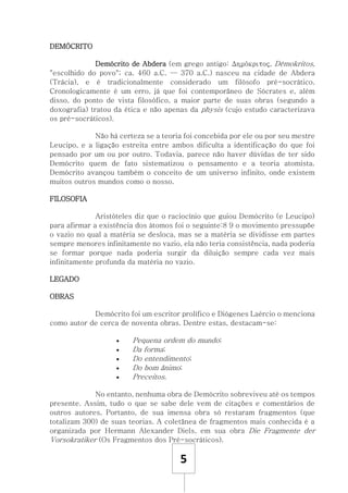 5
DEMÓCRITO
Demócrito de Abdera (em grego antigo: Δημόκριτος, Dēmokritos,
"escolhido do povo"; ca. 460 a.C. — 370 a.C.) nasceu na cidade de Abdera
(Trácia), e é tradicionalmente considerado um filósofo pré-socrático.
Cronologicamente é um erro, já que foi contemporâneo de Sócrates e, além
disso, do ponto de vista filosófico, a maior parte de suas obras (segundo a
doxografia) tratou da ética e não apenas da physis (cujo estudo caracterizava
os pré-socráticos).
Não há certeza se a teoria foi concebida por ele ou por seu mestre
Leucipo, e a ligação estreita entre ambos dificulta a identificação do que foi
pensado por um ou por outro. Todavia, parece não haver dúvidas de ter sido
Demócrito quem de fato sistematizou o pensamento e a teoria atomista.
Demócrito avançou também o conceito de um universo infinito, onde existem
muitos outros mundos como o nosso.
FILOSOFIA
Aristóteles diz que o raciocínio que guiou Demócrito (e Leucipo)
para afirmar a existência dos átomos foi o seguinte:8 9 o movimento pressupõe
o vazio no qual a matéria se desloca, mas se a matéria se dividisse em partes
sempre menores infinitamente no vazio, ela não teria consistência, nada poderia
se formar porque nada poderia surgir da diluição sempre cada vez mais
infinitamente profunda da matéria no vazio.
LEGADO
OBRAS
Demócrito foi um escritor prolífico e Diógenes Laércio o menciona
como autor de cerca de noventa obras. Dentre estas, destacam-se:
 Pequena ordem do mundo;
 Da forma;
 Do entendimento;
 Do bom ânimo;
 Preceitos.
No entanto, nenhuma obra de Demócrito sobreviveu até os tempos
presente. Assim, tudo o que se sabe dele vem de citações e comentários de
outros autores. Portanto, de sua imensa obra só restaram fragmentos (que
totalizam 300) de suas teorias. A coletânea de fragmentos mais conhecida é a
organizada por Hermann Alexander Diels, em sua obra Die Fragmente der
Vorsokratiker (Os Fragmentos dos Pré-socráticos).
 