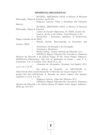 7
REFERÊNCIAS BIBLIOGRÁFICAS
 RUSSELL, BERTRAND (1972). A History of Western
Philosophy, Simon & Schuster, pp.64–65.
 Diógenes Laércio, Vidas e Doutrinas dos Filósofos
Ilustres
 RUSSELL, BERTRAND (1972). A History of Western
Philosophy, Simon & Schuster.
 Cartas do Pseudo-Hipócrates, IV, XXXII, século I dC
 Seneca, de Ira, ii.10; Aelian, Varia Historia, iv.20.
 Democritus – Dictionary definition of Democritus.
Página visitada em de 2010.
 Pamela Gossin, Encyclopedia of Literature and
Science, 2002.
 Aristóteles, Da Geração e da Corrupção
 Aristóteles, Metafísica
 Michel Onfray, Contra-História da Filosofia, vol 1
 SPINELLI, Miguel. Filósofos Pré-Socráticos. Primeiros
Mestres da Filosofia e da Ciência Grega. 2ª Ed., Porto Alegre: Edipucrs,
2003Flavius Philostratus, The Life of Apollonius of Tyana , , trad. F. C.
Conybeare, Vol. 2, London, 1912, Book VI, p. 39.
 Clemente de Alexandria. Stromata (em inglês). [S.l.:
s.n.]. vol. I.14 65.
 Em defesa de Heráclito, ver NIETZSCHE, F.,
[http://www.ebah.com.br/nietzsche-a-filosofia-na-epoca-tragica-dos-
gregos-doc-doc-a2632.html A filosofia na época trágica dos gregos,
capítulos 5 a 9 (p. 8 a 14).
 Diógenes Laércio, Vidas dos filósofos, IX 3
 SPINELLI, Miguel. Filósofos Pré-Socráticos. Primeiros
Mestres da Filosofia e da Ciência Grega. 2ª edição. Porto Alegre: Edipucrs,
2003, pp. 167–271.
 