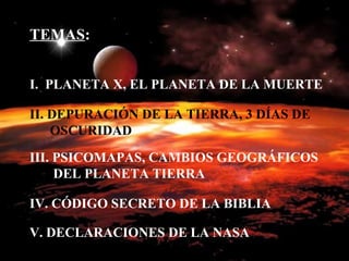TEMAS : I.  PLANETA X, EL PLANETA DE LA MUERTE II. DEPURACIÓN DE LA TIERRA, 3 DÍAS DE   OSCURIDAD III. PSICOMAPAS, CAMBIOS GEOGRÁFICOS   DEL PLANETA TIERRA IV. CÓDIGO SECRETO DE LA BIBLIA V. DECLARACIONES DE LA NASA 