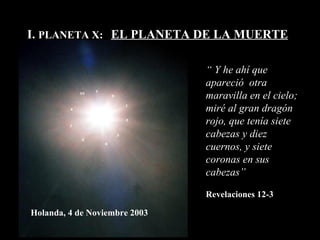 I.  PLANETA X:  EL PLANETA DE LA MUERTE “  Y  he ahí que  apareció   otra maravilla en el cielo;  miré al gran dragón rojo, que tenía siete cabezas y diez cuernos, y siete coronas en sus cabezas ”   Revelaciones 12-3 Holanda, 4 de Noviembre 2003 