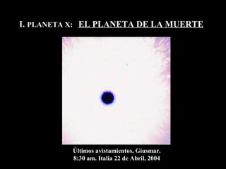 I.  PLANETA X:  EL PLANETA DE LA MUERTE Últimos avistamientos, Giusmar. 8:30 am. Italia 22 de Abril, 2004 