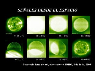 SEÑALES DESDE EL ESPACIO Secuencia fotos del sol, observatorio SOHO, 8 de Julio, 2003 04:06 UTC 04:13 UTC 04:41 UTC 10:18 UTC 10:23 UTC 10:29 UTC 11:10 UTC 15:09 UTC 