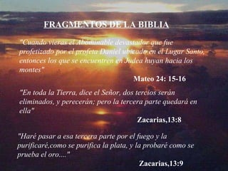 "Cuando vieras el Abominable devastador que fue profetizado por el profeta Daniel ubicado en el Lugar Santo ,  entonces los que se encuentren en Judea huyan hacia los montes " Mate o  24: 15-16 "En toda la Tierra, dice el Señor, dos tercios serán eliminados, y perecerán; pero la tercera parte quedará en ella"    Zacarias,13:8 FRAGMENTOS DE LA BIBLIA "Haré pasar a esa tercera parte por el fuego y la purificaré,como se purifica la plata, y la probaré como se prueba el oro...."    Zacarias,13:9 