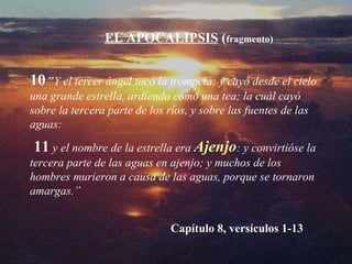 10   ” Y el tercer ángel tocó la trompeta: y cayó desde el cielo una grande estrella, ardiendo como una tea; la cuál cayó sobre la tercera parte de los ríos, y sobre las fuentes de las aguas:   11   y el nombre de la estrella era  Ajenjo : y convirtióse la tercera parte de las aguas en ajenjo; y muchos de los hombres murieron a causa de las aguas, porque se tornaron amargas.” EL APOCALIPSIS  ( fragmento) Capítulo 8, versículos 1-13 