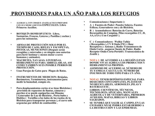 ALERGICA, CON CHOQUE ANAFILACTICO PREPARSE CON SUS MEDICAMENTOS  ESPECIALES. Libro Primeros Auxilios. BOTIQU Í N HOMEOP Á TICO:  Libro, Sustancias, Frascos, Goteros y Pastillas ( cochos ) para las sustancias. ARMAS DE PROTECCI Ó N SOLO POR EL TIEMPO DE CAOS: RIFLES Y ESCOPETAS, PISTOLAS, MUNICIONES (Después serán recogidas y enterradas y en ningún caso autoriza para herir lastimar y menos matar a seres humanos y animales). MACHETES, NAVAJAS. LINTERNAS. HERRAMIENTAS PARA ARREGLARLAS, ASI COMO TAMBIEN SI ES POSIBLE PERROS DE PROTECCI Ó N.  Unas Parejas de Gatos para  Plagas de Ratas. INSTRUMENTOS DE MEDICION: Brújulas, Barómetros, Termómetros, instrumentos para medir la humedad, compás etc. Para desplazamientos cortos si se tiene Bicicletas (  provisión de repuestos de llantas, cámaras y parches si se puede equiparlas con Dinamo ( Generador de Luz de Bicicleta , Porta bulto y Diablos (  Tornillos a los lados de las ruedas de la Bicicleta para transportar personas ), el carro solo urgencias por déficit de combustible . PROVISIONES PARA UN AÑO PARA LOS REFUGIOS   Comunicaciones ( Importante ): A  )  Fuentes de Poder: Paneles Solares, Fuentes E ó licas, Generadores con y de Bicicleta. B  )  Acumuladores: Baterías de Carro, Baterías Recargables de Camping, Pilas recargables CC, D, AA,AAA ( Con Cargador ). C  )  Comunicadores:  Walkie Talkie  ( Recargables ), CV 8 Onda FM ) ( Base Receptores y Antenas ), Radio Transmisores de Onda Corta , asegurar fuente de Poder, Radio Receptor Onda Corta Portátil ( Transoceánica de Zenith ). NOTA 1:  DE ACUERDO A LA REGI Ó N O PAIS DONDE VIVAS AGREGA LOS PRODUCTOS Y HERRAMIENTAS PROPIOS.  ASIMISMO DE ACUERDO AL N Ú MERO DE TU FAMILIA CALCULA EL N Ú MERO DE INSUMOS DE TODO TIPO PARA UN A Ñ O. NOTA2:  TENER DEP Ó SITO ESPECIAL PARA DESECHOS CONTAMINATES, PL Á STICOS NO RECICLABLES, AEROSOLES ,PILAS Y BATERIAS ETC.  LIBROS: C IEN T Í FICOS, T É CNICOS, TECNOLOG Í A APLICADA, MANUALES AGR Í COLA Y DE VE T ERINARIA, PRIMEROS AUXILIOS, MAPAS, BIBLIAS Y LIBROS SAGRADOS. SE TENDR Á  QUE SALIR AL CAMPO, EN LAS CIUDADES NO SE PODR Á  ESTAR DEBIDO A LA DESTRUCCI Ó N Y LAS EPIDEMIAS. 