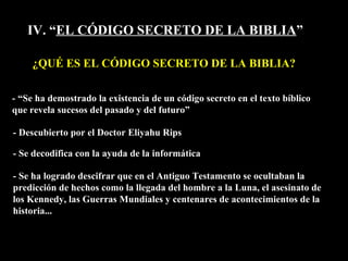 IV. “ EL CÓDIGO SECRETO DE LA BIBLIA ” ¿QUÉ ES EL CÓDIGO SECRETO DE LA BIBLIA? - Se ha logrado descifrar que en el Antiguo Testamento se ocultaban la predicción de hechos como la llegada del hombre a la Luna, el asesinato de los Kennedy, las Guerras Mundiales y centenares de acontecimientos de la historia... - “Se ha demostrado la existencia de un código secreto en el texto bíblico  que revela sucesos del pasado y del futuro” - Descubierto por el Doctor Eliyahu Rips - Se decodifica con la ayuda de la informática 